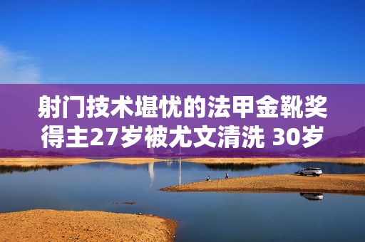 射门技术堪忧的法甲金靴奖得主27岁被尤文清洗 30岁奔赴英超却被媒体误导