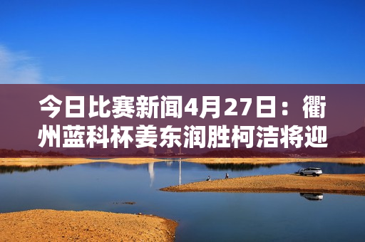 今日比赛新闻4月27日：衢州蓝科杯姜东润胜柯洁将迎战丁浩 谢柯负于朴廷焕