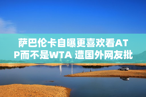 萨巴伦卡自曝更喜欢看ATP而不是WTA 遭国外网友批评