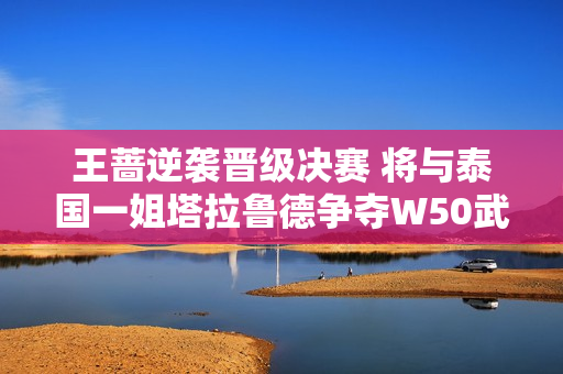 王蔷逆袭晋级决赛 将与泰国一姐塔拉鲁德争夺W50武宁女单冠军