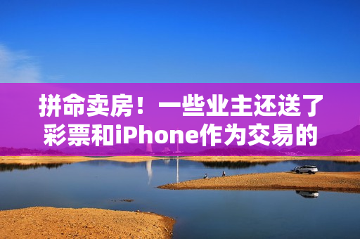 拼命卖房！一些业主还送了彩票和iPhone作为交易的一部分 成都中介机构还提高了佣金率