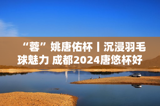 “蓉”姚唐佑杯丨沉浸羽毛球魅力 成都2024唐悠杯好看又好玩！