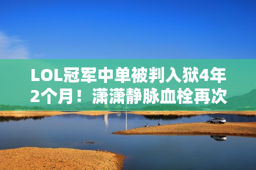 LOL冠军中单被判入狱4年2个月！潇潇静脉血栓再次被送往医院