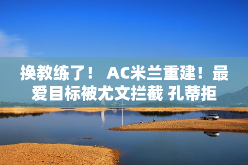 换教练了！ AC米兰重建！最爱目标被尤文拦截 孔蒂拒绝 黑马教练横空出世