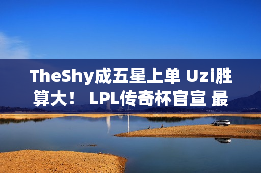 TheShy成五星上单 Uzi胜算大！ LPL传奇杯官宣 最强阵容来了