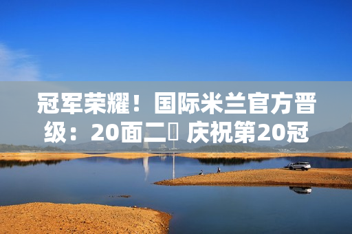 冠军荣耀！国际米兰官方晋级：20面二️ 庆祝第20冠