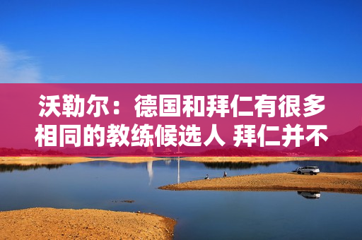 沃勒尔：德国和拜仁有很多相同的教练候选人 拜仁并不是教练争夺战中的失败者