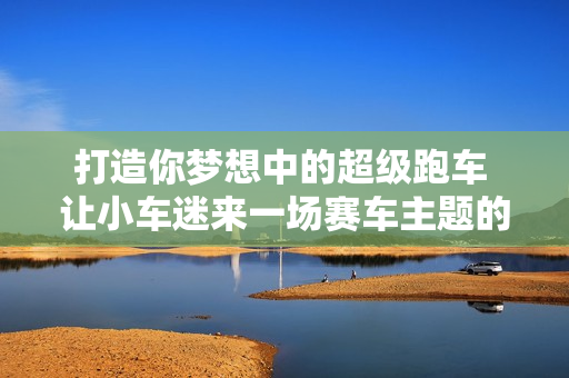 打造你梦想中的超级跑车 让小车迷来一场赛车主题的嘉年华 更有周冠宇签名的“车手制服”