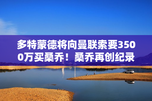 多特蒙德将向曼联索要3500万买桑乔！桑乔再创纪录并赢得老东家买断