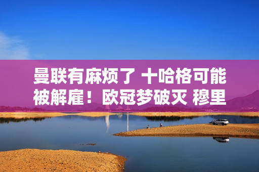 曼联有麻烦了 十哈格可能被解雇！欧冠梦破灭 穆里尼奥或许是救世主