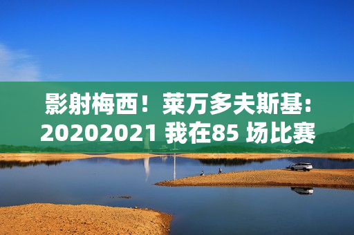 影射梅西！莱万多夫斯基:20202021 我在85 场比赛中打进100 个进球 至少应该赢得1 个金球奖