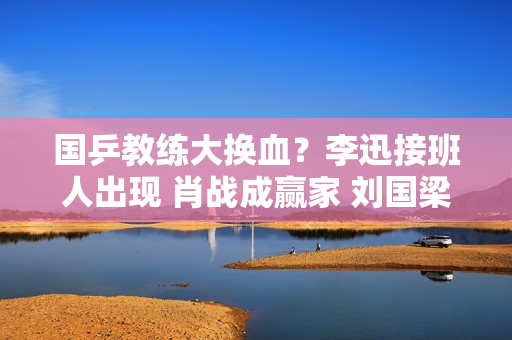 国乒教练大换血？李迅接班人出现 肖战成赢家 刘国梁爱徒仍有机会获胜