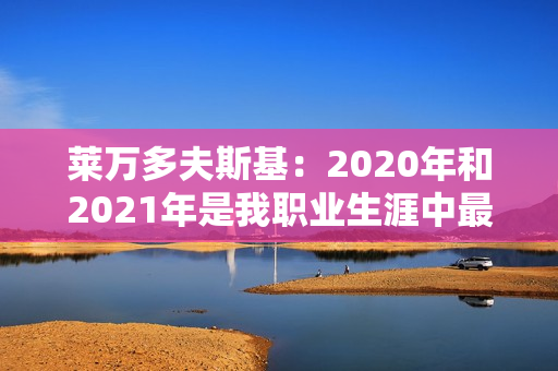 莱万多夫斯基：2020年和2021年是我职业生涯中最好的几年 这两年我必须赢得至少一个金球奖