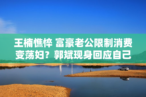 王楠憔悴 富豪老公限制消费变荡妇？郭斌现身回应自己不应该犯错