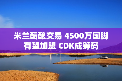 米兰酝酿交易 4500万国脚有望加盟 CDK成筹码