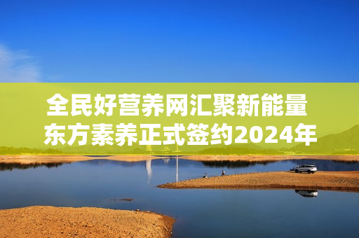 全民好营养网汇聚新能量 东方素养正式签约2024年中国网球公开赛独家营养补充供应商