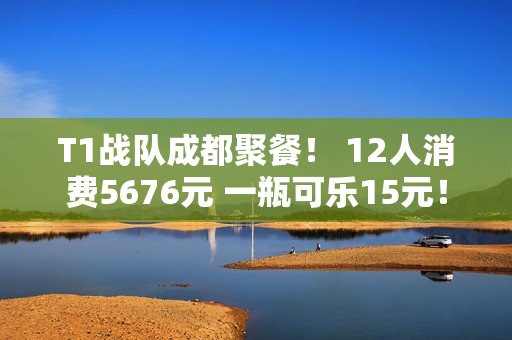 T1战队成都聚餐！ 12人消费5676元 一瓶可乐15元！一共点了72道菜