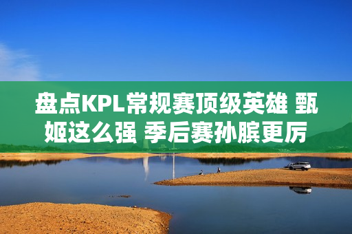 盘点KPL常规赛顶级英雄 甄姬这么强 季后赛孙膑更厉害