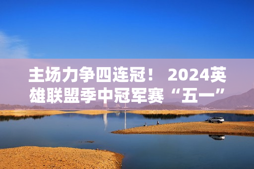 主场力争四连冠！ 2024英雄联盟季中冠军赛“五一”在成都拉开帷幕