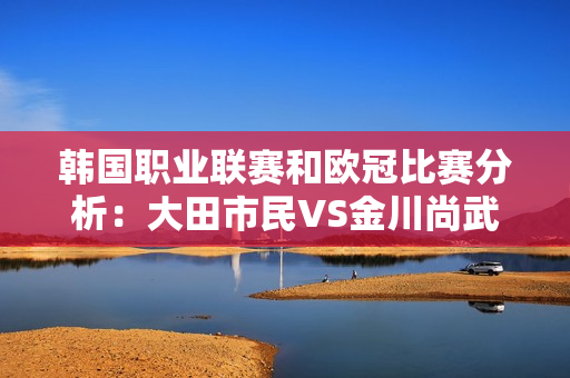 韩国职业联赛和欧冠比赛分析：大田市民VS金川尚武、拜仁VS皇家马德里