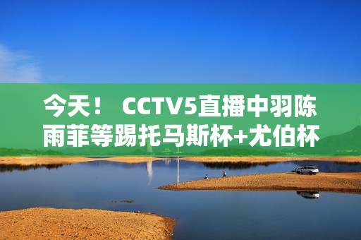 今天！ CCTV5直播中羽陈雨菲等踢托马斯杯+尤伯杯+欧冠皇马PK拜仁 5+中超联赛