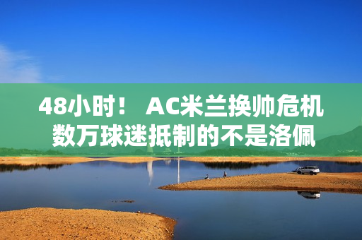 48小时！ AC米兰换帅危机 数万球迷抵制的不是洛佩特吉 而是红鸟