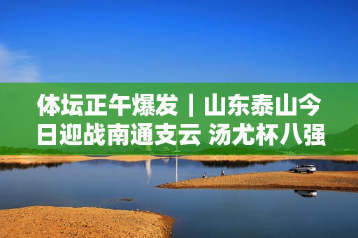 体坛正午爆发｜山东泰山今日迎战南通支云 汤尤杯八强提前揭晓