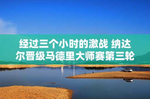 经过三个小时的激战 纳达尔晋级马德里大师赛第三轮