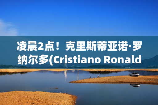 凌晨2点！克里斯蒂亚诺·罗纳尔多(Cristiano Ronaldo) 带领一队赢得沙特阿拉伯首个冠军