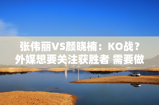 张伟丽VS颜晓楠：KO战？外媒想要关注获胜者 需要做好这两件事