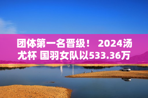 团体第一名晋级！ 2024汤尤杯 国羽女队以533.36万横扫印度