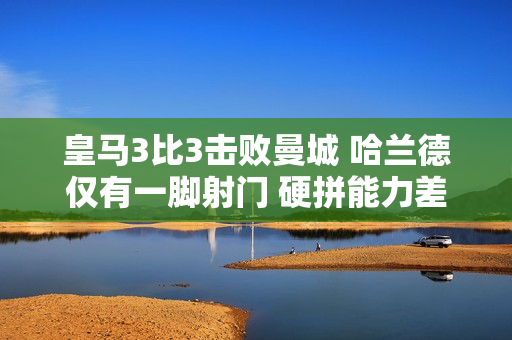 皇马3比3击败曼城 哈兰德仅有一脚射门 硬拼能力差 球迷吐槽软脚螃蟹