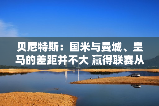 贝尼特斯：国米与曼城、皇马的差距并不大 赢得联赛从来都不是一件容易的事