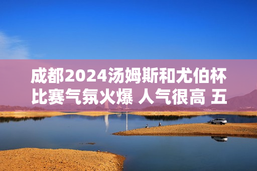 成都2024汤姆斯和尤伯杯比赛气氛火爆 人气很高 五一假期将迎来游戏观赛高潮