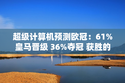 超级计算机预测欧冠：61%皇马晋级 36%夺冠 获胜的概率比拜仁和多特蒙德的总和还要高