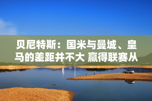 贝尼特斯：国米与曼城、皇马的差距并不大 赢得联赛从来都不是一件容易的事