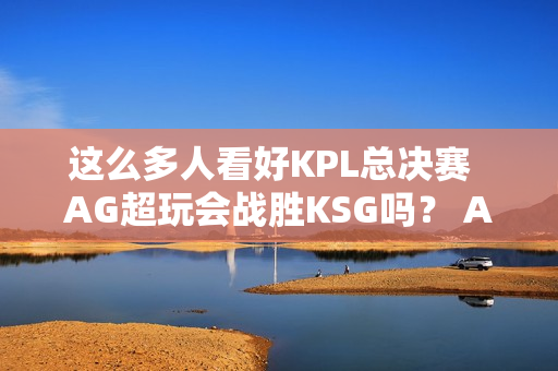 这么多人看好KPL总决赛  AG超玩会战胜KSG吗？ AG首轮或将输给DRG！