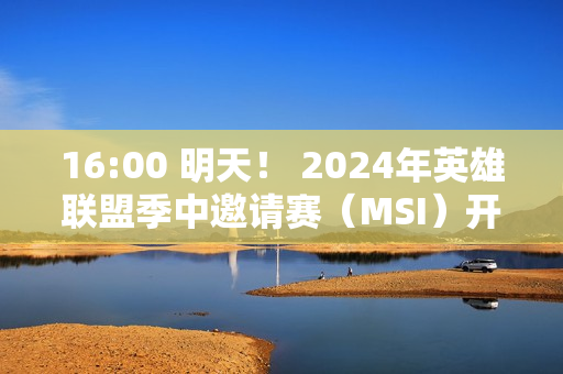 16:00 明天！ 2024年英雄联盟季中邀请赛（MSI）开赛！日程/直播入口→