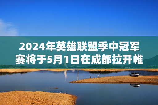 2024年英雄联盟季中冠军赛将于5月1日在成都拉开帷幕 T1战队首日对阵EST