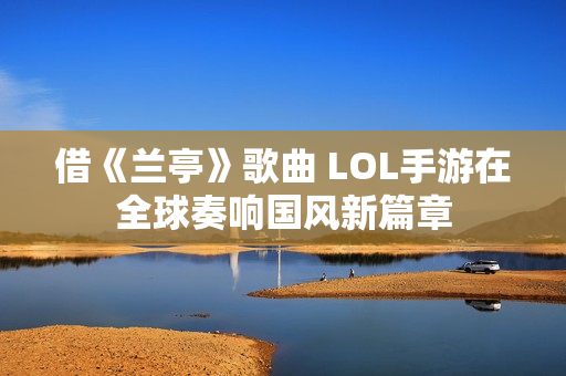 借《兰亭》歌曲 LOL手游在全球奏响国风新篇章