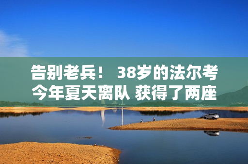 告别老兵！ 38岁的法尔考今年夏天离队 获得了两座西甲铜靴 仅次于梅罗