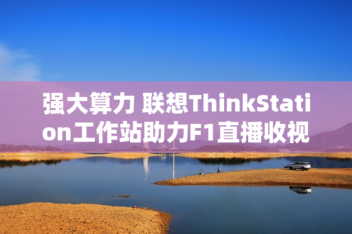 强大算力 联想ThinkStation工作站助力F1直播收视率飙升！