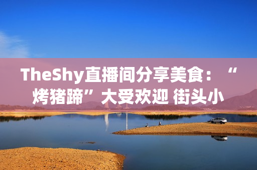 TheShy直播间分享美食：“烤猪蹄”大受欢迎 街头小吃成了他的最爱！