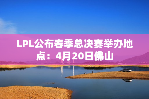 LPL公布春季总决赛举办地点：4月20日佛山