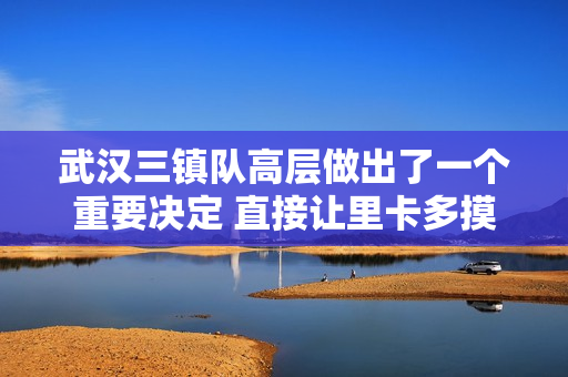 武汉三镇队高层做出了一个重要决定 直接让里卡多摸不着头脑 但新赞助商却因此就位