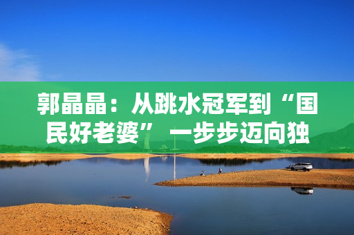 郭晶晶：从跳水冠军到“国民好老婆” 一步步迈向独立女性标杆