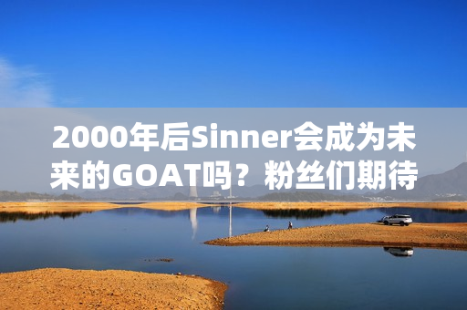 2000年后Sinner会成为未来的GOAT吗？粉丝们期待着新王者的出现 网友：德鲁伊的继承者