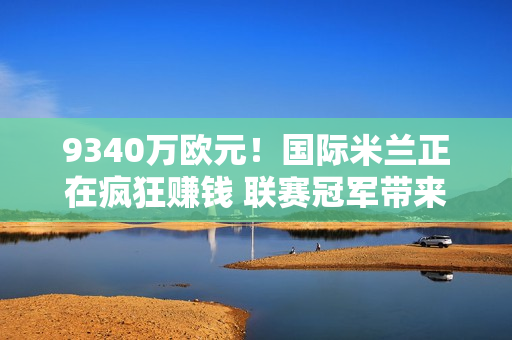 9340万欧元！国际米兰正在疯狂赚钱 联赛冠军带来的收入太明显了 夏季引援是有保证的