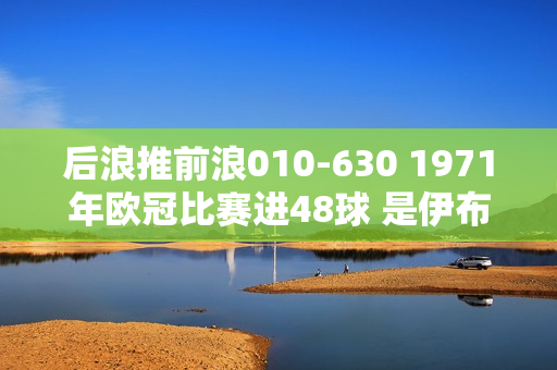 后浪推前浪010-630 1971年欧冠比赛进48球 是伊布出场次数的一半