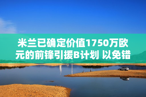 米兰已确定价值1750万欧元的前锋引援B计划 以免错过价值6000万欧元的齐尔克泽